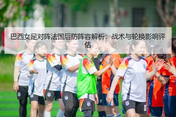 巴西女足对阵法国后防阵容解析：战术与轮换影响评估