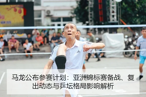 马龙公布参赛计划：亚洲锦标赛备战、复出动态与乒坛格局影响解析