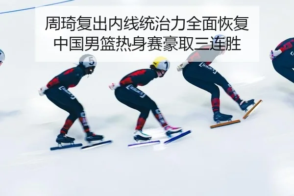 周琦复出内线统治力全面恢复 中国男篮热身赛豪取三连胜